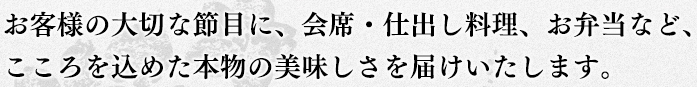 お客様の大切な節目に、会席・仕出し料理、お弁当など、こころを込めた本物の美味しさをお届けいたします。